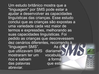 Um estudo britânico mostra que a "linguagem" por SMS pode estar a ajudar a desenvolver as capacidades linguísticas das crianças. Esse estudo conclui que as crianças são expostas a uma variedade cada vez maior de termos e expressões, melhorando as suas capacidades linguísticas. Foi pedido as crianças que descrevessem dez cenários diferentes, recorrendo à “linguagem SMS”.              As crianças que utilizavam SMS   diariamente mostraram ter um      vocabulário mais rico e sabiam                a forma correcta das palavras                que estavam a abreviar.