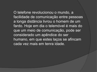 O telefone revolucionou o mundo, a facilidade de comunicação entre pessoas a longa distância livrou o homem de um fardo. Hoje em dia o telemóvel é mais do que um meio de comunicação, pode ser considerado um apêndice do ser humano, em que estes laços se afincam cada vez mais em tenra idade.