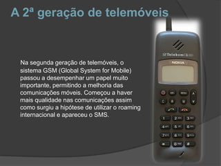 A 2ª geração de telemóveisNa segunda geração de telemóveis, o sistema GSM (Global System for Mobile) passou a desempenhar um papel muito importante, permitindo a melhoria das comunicações móveis. Começou a haver mais qualidade nas comunicações assim como surgiu a hipótese de utilizar o roaming internacional e apareceu o SMS. 
