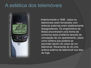 A estética dos telemóveis      Anteriormente a 1998 , todos os telemóveis eram fornecidos com antenas externas eram esteticamente desagradáveis. Os engenheiros da Nokia encontraram uma forma de contornar esse problema através da concepção de um apartamento, placa como antena que poderia se esconder dentro do corpo de um telemóvel. Raramente se vê uma antena externa de telemóvel nos dias de hoje.
