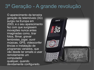 3ª Geração - A grande revolução      O aparecimento da terceira geração de telemóveis (3G) surgiu na Europa em 2003, e o seu aparecimento fez com que surgissem inovações nunca antes imaginadas como, tirar fotos, filmar, gravar lembretes, jogar, ouvir músicas, GPS, videoconferências e instalação de programas variados, que vão desde ler emails a usar remotamente um computador qualquer, quando devidamente configurado. 