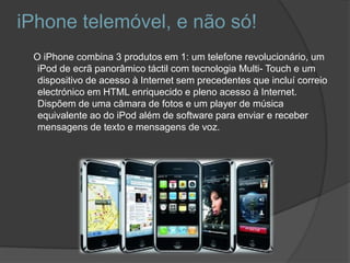 iPhone telemóvel, e não só!    O iPhone combina 3 produtos em 1: um telefone revolucionário, um iPod de ecrã panorâmico táctil com tecnologia Multi-Touch e um dispositivo de acesso à Internet sem precedentes que incluí correio electrónico em HTML enriquecido e pleno acesso à Internet. Dispõem de uma câmara de fotos e um player de música equivalente ao do iPod além de software para enviar e receber mensagens de texto e mensagens de voz. 