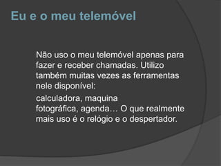Eu e o meu telemóvelNão uso o meu telemóvel apenas para fazer e receber chamadas. Utilizo também muitas vezes as ferramentas nele disponível:    calculadora, maquina fotográfica, agenda… O que realmente mais uso é o relógio e o despertador.      