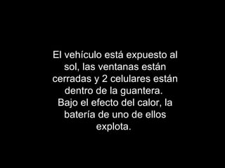 El vehículo está expuesto al sol, las ventanas están cerradas y 2 celulares están dentro de la guantera.  Bajo el efecto del calor, la batería de uno de ellos explota.  