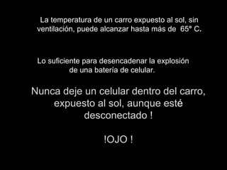 La temperatura de un carro expuesto al sol, sin ventilación, puede alcanzar hasta más de  65 °  C . Lo suficiente para desencadenar la explosión de una batería de celular.  Nunca deje un celular dentro del carro, expuesto al sol, aunque est é  desconectado ! !OJO ! 