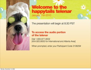 Welcome to the
                            happytails telenar
                            January 11th 2010


                            The presentation will begin at 8:30 PST


                            To access the audio portion
                            of the telenar
                            Dial 1.800.977.8002
                            [404.920.6650 for International and Atlanta Area]

                            When prompted, enter your Participant Code 310629#




Monday, November 16, 2009
 