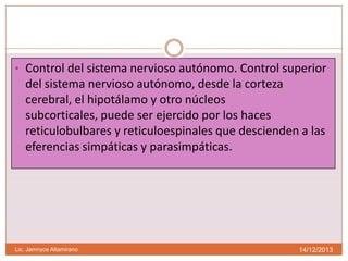 • Control del sistema nervioso autónomo. Control superior

del sistema nervioso autónomo, desde la corteza
cerebral, el hipotálamo y otro núcleos
subcorticales, puede ser ejercido por los haces
reticulobulbares y reticuloespinales que descienden a las
eferencias simpáticas y parasimpáticas.

Lic. Jamnyce Altamirano

14/12/2013

 