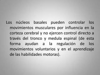Los núcleos basales pueden controlar los
  movimientos musculares por influencia en la
  corteza cerebral y no ejercen control directo a
  través del tronco y medula espinal (de esta
  forma ayudan a la regulación de los
  movimientos voluntarios y en el aprendizaje
  de las habilidades motoras).
 