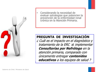 • Considerando la necesidad de
evaluar estrategias que potencien la
prevención de la enfermedad renal
crónica en la Atención Primaria.

PREGUNTA DE INVESTIGACIÓN

¿ Cuál es el impacto en el diagnóstico y
tratamiento de la ERC al implementar
Consultorías por Nefrólogo en la
atención primaria, comparado con
únicamente entregar contenidos
educativos a los equipos de salud ?
Gobierno de Chile / Ministerio de Salud

 