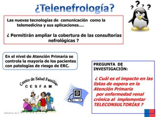 Las nuevas tecnologías de comunicación como la
telemedicina y sus aplicaciones….

¿ Permitirán ampliar la cobertura de las consultorías
nefrológicas ?

En el nivel de Atención Primaria se
controla la mayoría de los pacientes
con patologías de riesgo de ERC.

PREGUNTA DE
INVESTIGACIÓN:

¿ Cuál es el impacto en las
listas de espera en la
Atención Primaria
por enfermedad renal
crónica al implementar
TELECONSULTORÍAS ?
Gobierno de Chile / Ministerio de Salud

 