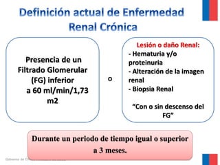 Presencia de un
Filtrado Glomerular
(FG) inferior
a 60 ml/min/1,73
m2

O

Lesión o daño Renal:
- Hematuria y/o
proteinuria
- Alteración de la imagen
renal
- Biopsia Renal
“Con o sin descenso del
FG”

Durante un periodo de tiempo igual o superior
a 3 meses.
Gobierno de Chile / Ministerio de Salud

 