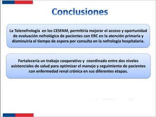 La Telenefrología en los CESFAM, permitiría mejorar el acceso y oportunidad
de evaluación nefrológica de pacientes con ERC en la atención primaria y
disminuiría el tiempo de espera por consulta en la nefrología hospitalaria.

Fortalecería un trabajo cooperativo y coordinado entre dos niveles
asistenciales de salud para optimizar el manejo y seguimiento de pacientes
con enfermedad renal crónica en sus diferentes etapas.

 