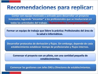 Contar con equipo motivado y activado para desarrollar un proyecto
innovador, logrando “encantar” a los profesionales que se involucraran en
todas las actividades del trabajo. “Autoridades Comprometidas”
Formar un equipo de trabajo que lidere la práctica: Profesionales del área de
la salud e informáticos.

Desarrollar protocolos de derivación y flujos. Sin embargo, depende de cada
establecimiento establecer tiempo de profesionales y flujos internos.
Comenzar el proyecto con un piloto, con una cantidad pequeña de
establecimientos.
Comenzar las gestiones con Jefes DAS y Directores de establecimientos.

 