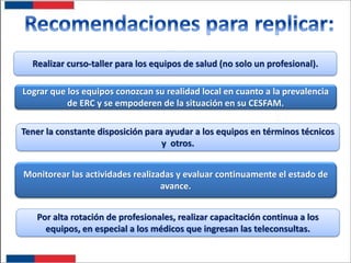Realizar curso-taller para los equipos de salud (no solo un profesional).
Lograr que los equipos conozcan su realidad local en cuanto a la prevalencia
de ERC y se empoderen de la situación en su CESFAM.
Tener la constante disposición para ayudar a los equipos en términos técnicos
y otros.
Monitorear las actividades realizadas y evaluar continuamente el estado de
avance.
Por alta rotación de profesionales, realizar capacitación continua a los
equipos, en especial a los médicos que ingresan las teleconsultas.

 