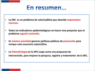 • La ERC es un problema de salud pública que absorbe importantes
recursos.

• Todos los indicadores epidemiológicos no hacen sino proyectar que el
problema seguirá creciendo.
• Es máxima prioridad generar políticas públicas de prevención para
romper este escenario catastrófico.
• La Telenefrología en la APS surge como una propuesta de
intervención, para mejorar la pesquisa, registro y tratamiento de la ERC.

 