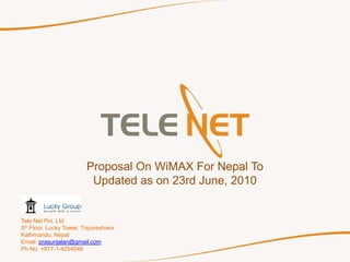 Proposal On WiMAX For Nepal To
                          Updated as on 23rd June, 2010


Tele Net Pvt. Ltd
5th Floor, Lucky Tower, Tripureshwor
Kathmandu, Nepal
Email: prasunjalan@gmail.com
Ph No: +977-1-4254546
 