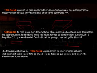 - . Telenoika   aglutina un gran nombre de creadors audiovisuals, que a títol personal, desenvolupen la seva activitat creativa en el camp del directe AV. - . Telenoika   té molt interés en desenvolupar obres obertes a l'escènica i als llenguatges del teatre buscant la hibridació entre les noves formes de comunicació audiovisual i el llegat històric que ens ha ofert l'evolució del llenguatge cinematogràfic i teatral. -La tasca reivindicativa de   . Telenoika   es manifesta en intervencions urbanes d'abastament social i activitats de difusió de les tasques que entitats amb diferents sensibilitats duen a terme. 