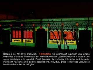 Després de 10 anys d'activitat,   . Telenoika   ha aconseguit aglutinar una àmplia comunitat d'artistes interessats en interrelacionar-se, desenvolupar-se i mostrar les seves inquietuds a la societat. Paral·lelament, la comunitat interactua amb l'exterior mantenint relacions amb d'altres associacions, individus, grups i empreses vinculats a l'àmbit de les noves tecnologies. 