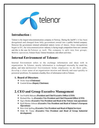 Introduction :
Telenor is the largest telecommunication company in Norway. During the late90’s it has been
deregulated and changed from fully government owned into a public limited company.
However the government retained substantial stakein terms of shares. Since deregulation
began in EU, the telecommunication industry is facing tough competition from new entrants
and this is the case for Te l e no r a s we l l . T h e c om p an y i s spl i t i nt o f ou r gro ups :
M obi l e o pe r at i on , Telenor fixed, Telenor broadcast, and others activities.

Internal Environment of Telenor:
Internal Environment refers to the exchange information and ideas with in
organization. In Telenor, mostly information is exchanged internally by email fax,
phone, and intra net.I n t e r n a l E n v i r o n m e n t h e l p s e m p l o ye e s t o d o t h e i r j o b s ,
d e v e l o p a c l e a r sense of an organization mission and identify and react quickly to
potential problems.To maintain a healthy flow of information with in Telenor.

    1. Board of Directors
         Svein Aaser (Chairman)
         Liselott Kilaas (Deputy Chairman)



    2. CEO and Group Executive Management
         Jon Fredrik Baksaas (President and Chief Executive Officer (CEO)
         Richard Olav Aa (Executive Vice President and Chief Financial Officer (CFO)
         Sigve Brekke (Executive Vice President and Head of the Telenor Asia operations)
         Kjell-Morten Johnsen (Executive Vice President and Head of Telenor’s European
          Operations)
         Rolv-Erik Spilling (Executive Vice President and Head of Digital Services)
         Hilde M. Tonne (Executive Vice President and Head of Group Industrial
          development)
 
