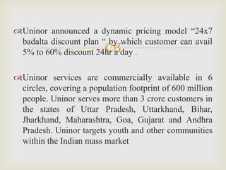 
Uninor announced a dynamic pricing model “24x7
badalta discount plan “ by which customer can avail
5% to 60% discount 24hr a day .
Uninor services are commercially available in 6
circles, covering a population footprint of 600 million
people. Uninor serves more than 3 crore customers in
the states of Uttar Pradesh, Uttarkhand, Bihar,
Jharkhand, Maharashtra, Goa, Gujarat and Andhra
Pradesh. Uninor targets youth and other communities
within the Indian mass market
 