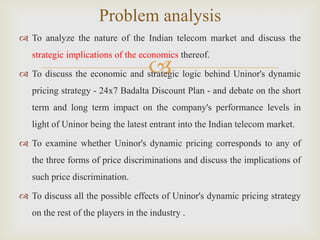 
 To analyze the nature of the Indian telecom market and discuss the
strategic implications of the economics thereof.
 To discuss the economic and strategic logic behind Uninor's dynamic
pricing strategy - 24x7 Badalta Discount Plan - and debate on the short
term and long term impact on the company's performance levels in
light of Uninor being the latest entrant into the Indian telecom market.
 To examine whether Uninor's dynamic pricing corresponds to any of
the three forms of price discriminations and discuss the implications of
such price discrimination.
 To discuss all the possible effects of Uninor's dynamic pricing strategy
on the rest of the players in the industry .
Problem analysis
 