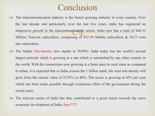 
 The telecommunication industry is the fastest growing industry in every country. Over
the last decade and particularly over the last five years, India has registered an
impressive growth in the telecommunications sector; India now has a total of 846.32
Million Telecom subscribers, comprising of 811.59 Mobile subscribers & 34.73 wire
line subscribers.
 The Indian Tele-density now stands at 70.89%. India today has the world’s second
largest network which is growing at a rate which is unmatched by any other country in
the world. With the connections now growing at a faster pace in rural areas as compared
to urban, it is expected that as India crosses the 1 billion mark, the rural tele-density will
grow from the current value of 32.95% to 40%. The sector is growing at 45% per year
which has been made possible through continuous effort of the government during the
recent years.
 The telecom sector of India has thus contributed to a great extent towards the socio
economic development of India.-how????
Conclusion
 
