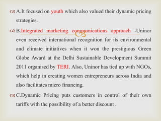 
 A.It focused on youth which also valued their dynamic pricing
strategies.
 B.Integrated marketing communications approach -Uninor
even received international recognition for its environmental
and climate initiatives when it won the prestigious Green
Globe Award at the Delhi Sustainable Development Summit
2011 organised by TERI. Also, Uninor has tied up with NGOs,
which help in creating women entrepreneurs across India and
also facilitates micro financing.
 C.Dynamic Pricing puts customers in control of their own
tariffs with the possibility of a better discount .
 