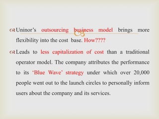 Uninor’s outsourcing business model brings more
flexibility into the cost base. How????
Leads to less capitalization of cost than a traditional
operator model. The company attributes the performance
to its ‘Blue Wave’ strategy under which over 20,000
people went out to the launch circles to personally inform
users about the company and its services.
 