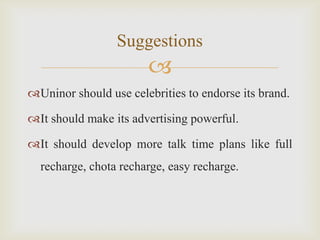 
Uninor should use celebrities to endorse its brand.
It should make its advertising powerful.
It should develop more talk time plans like full
recharge, chota recharge, easy recharge.
Suggestions
 