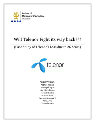 Will Telenor Fight its way back???
(Case Study of Telenor’s Loss due to 2G Scam)




                 SUBMITTED BY :
                  Aabhas Rastogi
                  AnuragBhargav
                  Abhishek Gupta
                  Joseph Thomas
                   Mayank Gaur
                 MayankSahajwani
                    ParasArora
                   TarunGautam
 