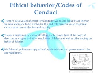 Ethical behavior /Codes of
Conduct
Telenor's basic values and that form attitudes we can be proud of. At Telenor,
we want everyone to be involved in this and help create a sound corporate
culture based on satisfaction and security.
Telenor's guidelines for corporate ethics apply to members of the board of
directors, managers and other employees of Telenor as well as others acting on
behalf of Telenor.
It is Telenor's policy to comply with all applicable laws and governmental rules
and regulations.
 