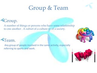 Group & Team
Group.
A number of things or persons who have some relationship
to one another . A subset of a culture or of a society.
Team.
Any group of people involved in the same activity, especially
referring to sports and work.
 