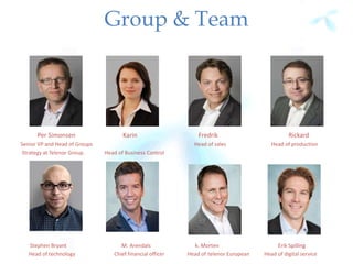 Group & Team
Per Simonsen Karin Fredrik Rickard
Senior VP and Head of Groups Head of sales Head of production
Strategy at Telenor Group. Head of Business Control
Stephen Bryant M. Arendals k. Morten Erik Spilling
Head of technology Chief financial officer Head of telenor European Head of digital service
 