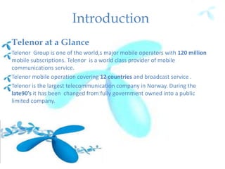 Introduction
Telenor at a Glance
Telenor Group is one of the world,s major mobile operators with 120 million
mobile subscriptions. Telenor is a world class provider of mobile
communications service.
Telenor mobile operation covering 12 countries and broadcast service .
Telenor is the largest telecommunication company in Norway. During the
late90’s it has been changed from fully government owned into a public
limited company.
 