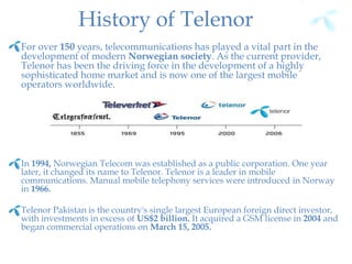 History of Telenor
For over 150 years, telecommunications has played a vital part in the
development of modern Norwegian society. As the current provider,
Telenor has been the driving force in the development of a highly
sophisticated home market and is now one of the largest mobile
operators worldwide.
In 1994, Norwegian Telecom was established as a public corporation. One year
later, it changed its name to Telenor. Telenor is a leader in mobile
communications. Manual mobile telephony services were introduced in Norway
in 1966.
Telenor Pakistan is the country's single largest European foreign direct investor,
with investments in excess of US$2 billion. It acquired a GSM license in 2004 and
began commercial operations on March 15, 2005.
 