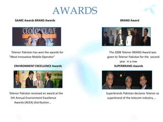 AWARDS
SAARC Awards BRAND Awards BRAND Award
Telenor Pakistan has won the awards for The 2008 Telenor BRAND Award was
"Most Innovative Mobile Operator" given to Telenor Pakistan for the second
year in a row
ENVIRONMENT EXCELLENCE Awards SUPERBRAND Awards
Telenor Pakistan received an award at the Superbrands Pakistan declares Telenor as
5th Annual Environment Excellence superbrand of the telecom industry....
Awards (AEEA) distribution...
 