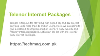 Telenor Internet Packages
Telenor is famous for providing high-speed 3G and 4G internet
services to its more than 40 million users. Here, we are going to
give a detailed description of all of Telenor’s daily, weekly and
monthly internet packages. Let’s start the list with the Telenor
daily internet packages.
https://techmag.com.pk
 