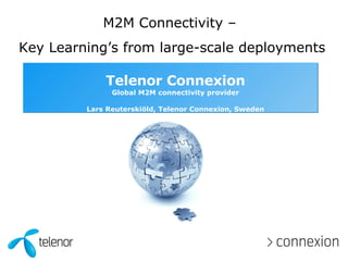 Telenor Connexion Global M2M connectivity provider Lars Reuterskiöld, Telenor Connexion, Sweden M2M Connectivity –  Key Learning’s from large-scale deployments 