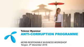 Telenor Myanmar
ANTI-CORRUPTION PROGRAMME
MCRB RESPONSIBLE BUSINESS WORKSHOP
Yangon, 4th December 2018
 