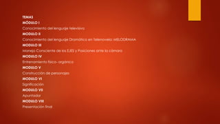 TEMAS
MÓDULO I
Conocimiento del lenguaje televisivo
MODULO II
Conocimiento del lenguaje Dramático en Telenovela: MELODRAMA
MODULO III
Manejo Consciente de los EJES y Posiciones ante la cámara
MODULO IV
Entrenamiento físico- orgánico
MODULO V
Construcción de personajes
MODULO VI
Significación
MODULO VII
Apuntador
MODULO VIII
Presentación final
 