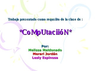 Trabajo presentado como requsiito de la clase de : *CoMpUtaciióN* Por: Melissa Maldonado Merari Jordán Lesly Espinosa 