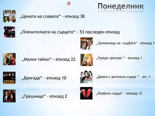 *
„Цената на славата“ - епизод 38


„Пленителката на сърцето“ – 53 последен епизод

                                   „Заложница на съдбата“ – епизод 1



„Малки тайни“ - епизод 22          „Чужди грехове “ – епизод 1




„Бригада“ - епизод 10              „Дявол с ангелско сърце “ – еп. 1



                                   „Разбити сърца“ – епизод 12
„Грешница“ - епизод 2
 