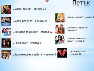 *
„Малки тайни“ - епизод 24


                                    „Чужди грехове“ – епизод 5
„Млечният път“ – епизод 23

                                    „Лъжовната графиня“
                                    – епизод 4
„Усещане за любов“ - епизод 22

                                    „Дявол с ангелско
                                    сърце“ – епизод 5
„Грешница“ – епизод 6


                                       „Разбити сърца“
„Заложница на съдбата“ - епизод 2      - епизод 13
 