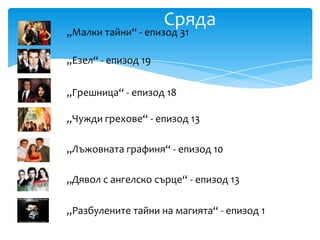 Сряда
„Малки тайни“ - епизод 31

„Езел“ - епизод 19


„Грешница“ - епизод 18

„Чужди грехове“ - епизод 13

„Лъжовната графиня“ - епизод 10

„Дявол с ангелско сърце“ - епизод 13

„Разбулените тайни на магията“ - епизод 1
 