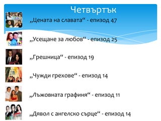 Четвъртък
„Цената на славата“ - епизод 47


„Усещане за любов“ - епизод 25

„Грешница“ - епизод 19

„Чужди грехове“ - епизод 14


„Лъжовната графиня“ - епизод 11


„Дявол с ангелско сърце“ - епизод 14
 