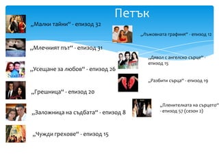 Петък
„Малки тайни“ - епизод 32
                                    „Лъжовната графиня“ - епизод 12

„Млечният път“ - епизод 31
                                       „Дявол с ангелско сърце“ -
                                       епизод 15
„Усещане за любов“ - епизод 26
                                       „Разбити сърца“ - епизод 19

„Грешница“ - епизод 20

                                            „Пленителката на сърцето“
„Заложница на съдбата“ - епизод 8           - епизод 57 (сезон 2)



„Чужди грехове“ - епизод 15
 
