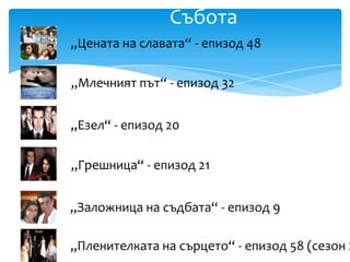 Събота
„Цената на славата“ - епизод 48

„Млечният път“ - епизод 32


„Езел“ - епизод 20

„Грешница“ - епизод 21


„Заложница на съдбата“ - епизод 9

„Пленителката на сърцето“ - епизод 58 (сезон 2
 