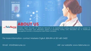 Marisela Cigliuti (Founder of TeleNurse Network) is an experienced nursing professional with a passion for
continuing innovation and alternative options in accessing nursing care. Education: B.S. in Healthcare
Management and B.S. in Nursing from Saint Peter’s University.
For more information- contact Marisela Cigliuti, BSN,RN at 201-681-5422
Email: info@telenurse.co visit our website: www.telenurse.co
ABOUT US
