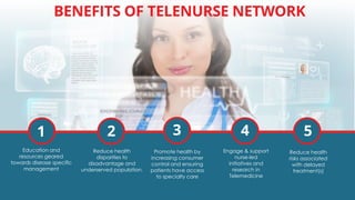 BENEFITS OF TELENURSE NETWORK
1 2 3 4 5
Education and
resources geared
towards disease specific
management
Reduce health
disparities to
disadvantage and
underserved population.
Promote health by
increasing consumer
control and ensuring
patients have access
to specialty care
Engage & support
nurse-led
initiatives and
research in
Telemedicine
Reduce health
risks associated
with delayed
treatment(s)