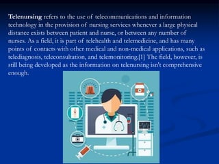 Telenursing refers to the use of telecommunications and information
technology in the provision of nursing services whenever a large physical
distance exists between patient and nurse, or between any number of
nurses. As a field, it is part of telehealth and telemedicine, and has many
points of contacts with other medical and non-medical applications, such as
telediagnosis, teleconsultation, and telemonitoring.[1] The field, however, is
still being developed as the information on telenursing isn't comprehensive
enough.
 
